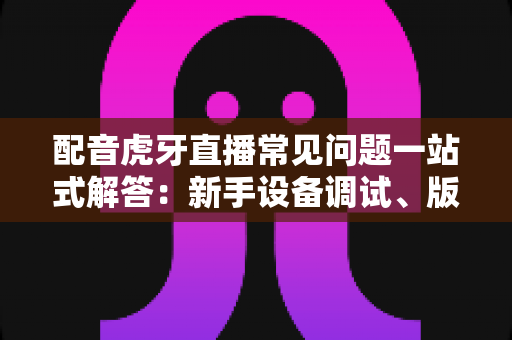 配音虎牙直播常见问题一站式解答：新手设备调试、版权合规与涨粉变现全攻略