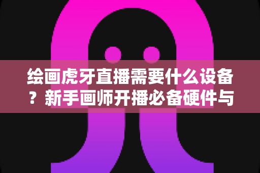 绘画虎牙直播需要什么设备？新手画师开播必备硬件与软件全攻略