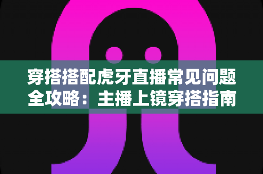 穿搭搭配虎牙直播常见问题全攻略:主播上镜穿搭指南与疑难解答 穿搭搭配虎牙直播常见问题全攻略:主播上镜穿搭指南与疑难解答