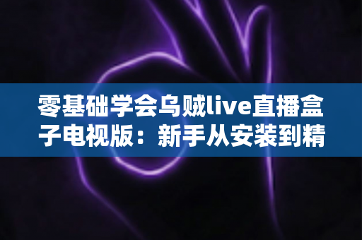 零基础学会乌贼live直播盒子电视版:新手从安装到精通的完整实用指南 零基础学会乌贼live直播盒子电视版:新手从安装到精通的完整实用指南