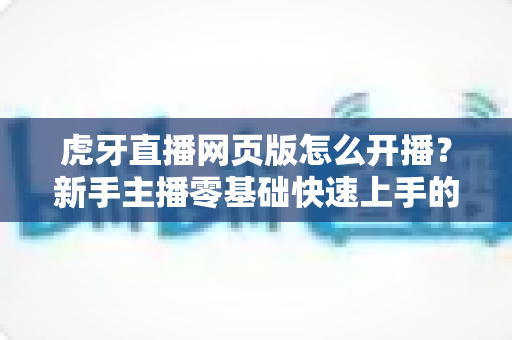 虎牙直播网页版怎么开播?新手主播零基础快速上手的完整教程与实用技巧分享 虎牙直播网页版怎么开播?新手主播零基础快速上手的完整教程与实用技巧分享