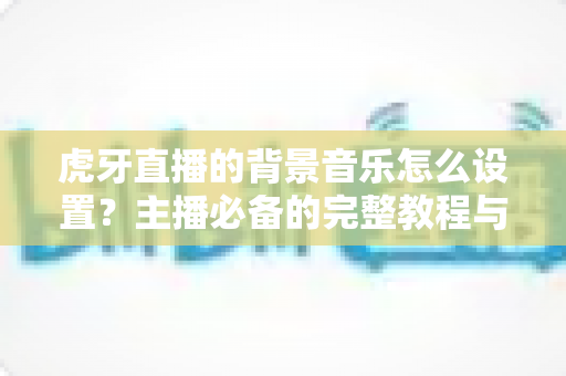 虎牙直播的背景音乐怎么设置?主播必备的完整教程与实用技巧全解析 虎牙直播的背景音乐怎么设置?主播必备的完整教程与实用技巧全解析