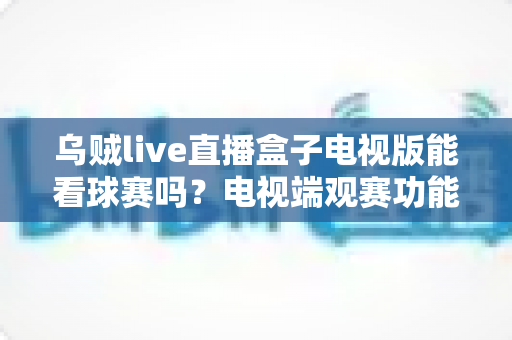 乌贼live直播盒子电视版能看球赛吗？电视端观赛功能全面解析与安全观赛指南