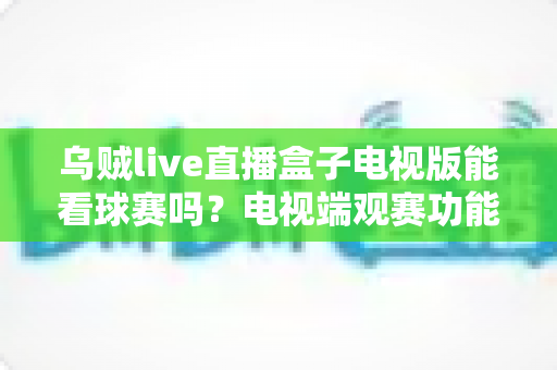 乌贼live直播盒子电视版能看球赛吗？电视端观赛功能全面解析与安全观赛指南