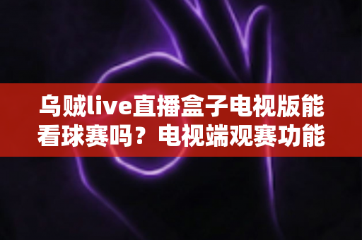 乌贼live直播盒子电视版能看球赛吗？电视端观赛功能全面解析与安全观赛指南
