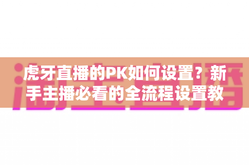 虎牙直播的PK如何设置？新手主播必看的全流程设置教程与实战涨粉攻略
