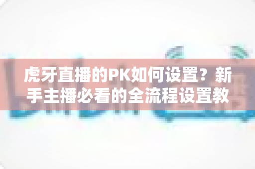 虎牙直播的PK如何设置？新手主播必看的全流程设置教程与实战涨粉攻略