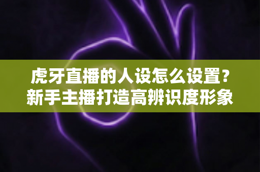 虎牙直播的人设怎么设置?新手主播打造高辨识度形象的全流程指南 虎牙直播的人设怎么设置?新手主播打造高辨识度形象的全流程指南