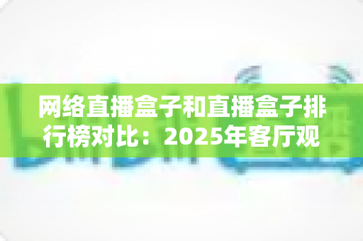 网络直播盒子和直播盒子排行榜对比:2025年客厅观影选购全攻略,看完这篇不踩坑 网络直播盒子和直播盒子排行榜对比:2025年客厅观影选购全攻略,看完这篇不踩坑
