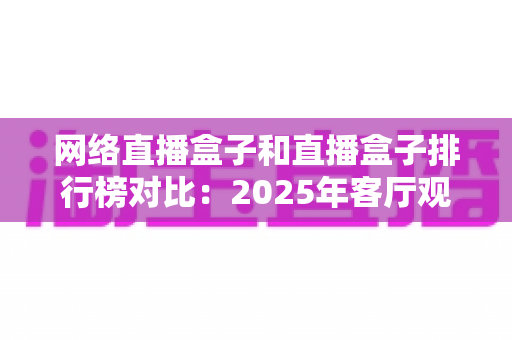 网络直播盒子和直播盒子排行榜对比：2025年客厅观影选购全攻略，看完这篇不踩坑