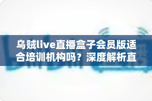 乌贼live直播盒子会员版适合培训机构吗？深度解析直播教学设备选型指南