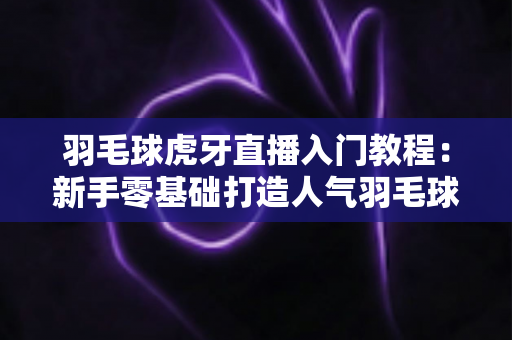 羽毛球虎牙直播入门教程:新手零基础打造人气羽毛球直播间的完全指南 羽毛球虎牙直播入门教程:新手零基础打造人气羽毛球直播间的完全指南