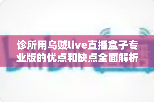 诊所用乌贼live直播盒子专业版的优点和缺点全面解析:医疗机构直播设备选购实用指南 诊所用乌贼live直播盒子专业版的优点和缺点全面解析:医疗机构直播设备选购实用指南