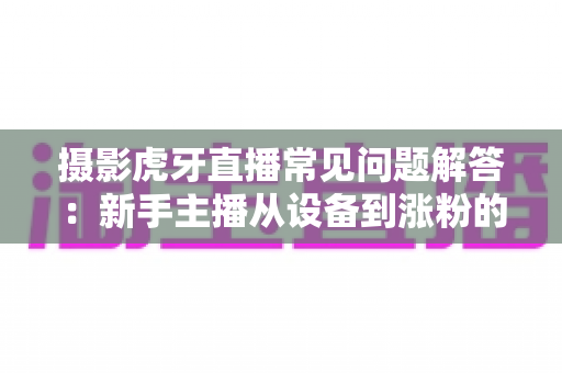 摄影虎牙直播常见问题解答:新手主播从设备到涨粉的全方位实战指南 摄影虎牙直播常见问题解答:新手主播从设备到涨粉的全方位实战指南