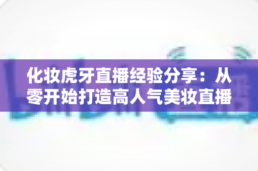 化妆虎牙直播经验分享:从零开始打造高人气美妆直播间的实战指南 化妆虎牙直播经验分享:从零开始打造高人气美妆直播间的实战指南