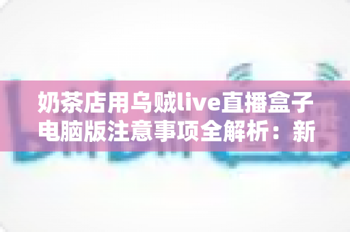 奶茶店用乌贼live直播盒子电脑版注意事项全解析：新手店主必看的直播避坑指南