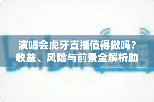 演唱会虎牙直播值得做吗？收益、风险与前景全解析助你做出明智决策