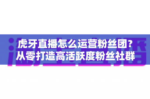 虎牙直播怎么运营粉丝团？从零打造高活跃度粉丝社群的实战全攻略