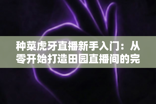 种菜虎牙直播新手入门:从零开始打造田园直播间的完整攻略 种菜虎牙直播新手入门:从零开始打造田园直播间的完整攻略
