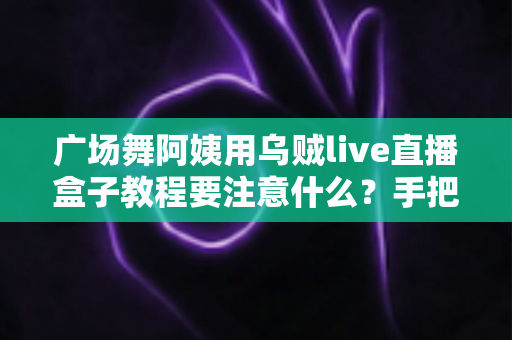广场舞阿姨用乌贼live直播盒子教程要注意什么?手把手教你从入门到开播的避坑全攻略 广场舞阿姨用乌贼live直播盒子教程要注意什么?手把手教你从入门到开播的避坑全攻略