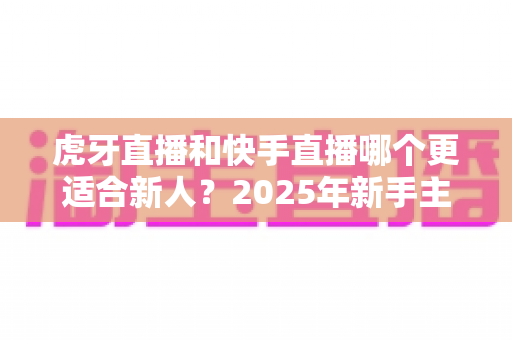虎牙直播和快手直播哪个更适合新人？2025年新手主播平台选择全解析