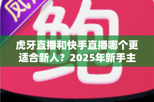 虎牙直播和快手直播哪个更适合新人？2025年新手主播平台选择全解析