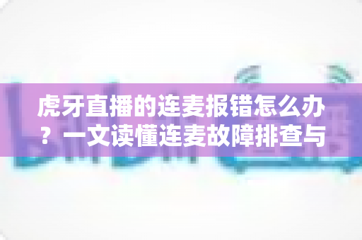 虎牙直播的连麦报错怎么办？一文读懂连麦故障排查与高效解决全攻略