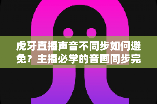 虎牙直播声音不同步如何避免？主播必学的音画同步完全优化指南