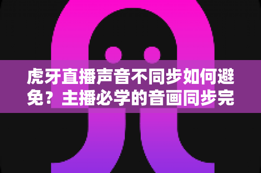虎牙直播声音不同步如何避免？主播必学的音画同步完全优化指南
