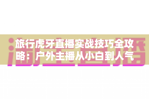旅行虎牙直播实战技巧全攻略:户外主播从小白到人气达人的进阶秘籍 旅行虎牙直播实战技巧全攻略:户外主播从小白到人气达人的进阶秘籍