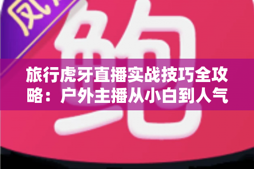 旅行虎牙直播实战技巧全攻略:户外主播从小白到人气达人的进阶秘籍 旅行虎牙直播实战技巧全攻略:户外主播从小白到人气达人的进阶秘籍