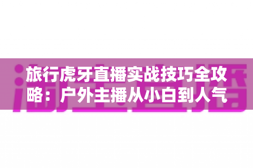 旅行虎牙直播实战技巧全攻略:户外主播从小白到人气达人的进阶秘籍 旅行虎牙直播实战技巧全攻略:户外主播从小白到人气达人的进阶秘籍