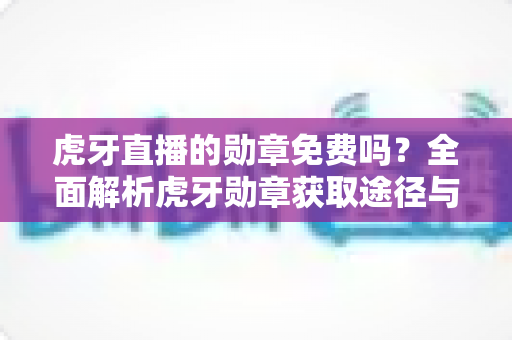 虎牙直播的勋章免费吗？全面解析虎牙勋章获取途径与免费领取攻略