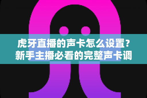 虎牙直播的声卡怎么设置？新手主播必看的完整声卡调试指南