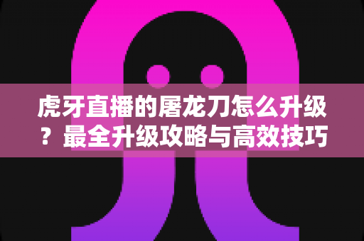 虎牙直播的屠龙刀怎么升级?最全升级攻略与高效技巧深度解析 虎牙直播的屠龙刀怎么升级?最全升级攻略与高效技巧深度解析