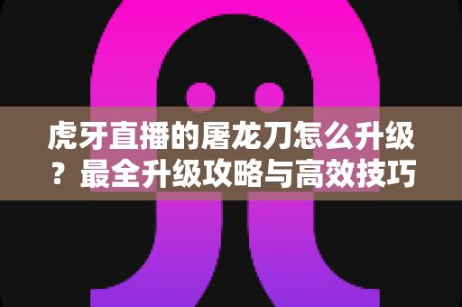 虎牙直播的屠龙刀怎么升级?最全升级攻略与高效技巧深度解析 虎牙直播的屠龙刀怎么升级?最全升级攻略与高效技巧深度解析
