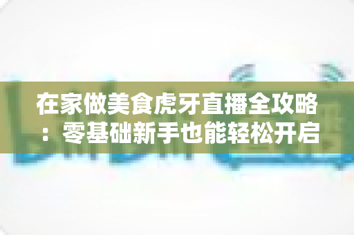 在家做美食虎牙直播全攻略:零基础新手也能轻松开启厨房变现之路 在家做美食虎牙直播全攻略:零基础新手也能轻松开启厨房变现之路