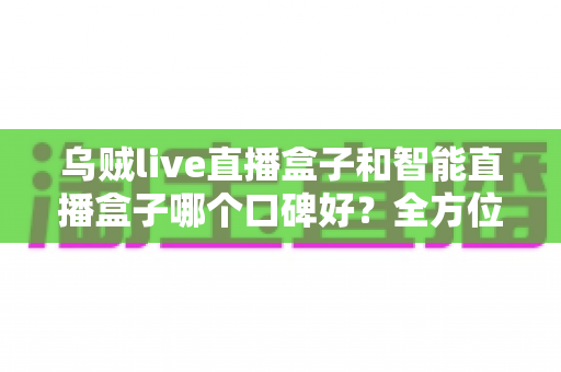 乌贼live直播盒子和智能直播盒子哪个口碑好？全方位口碑对比评测帮你选对不踩坑