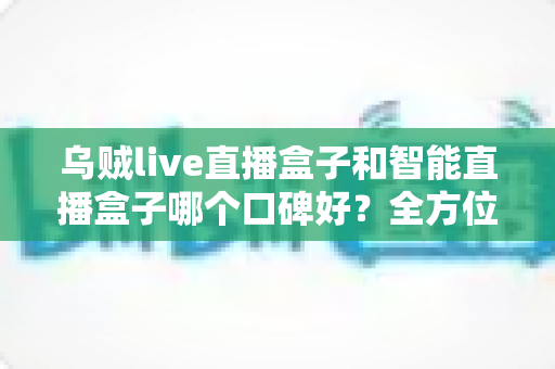 乌贼live直播盒子和智能直播盒子哪个口碑好？全方位口碑对比评测帮你选对不踩坑
