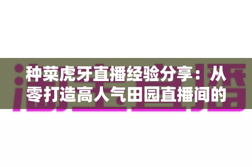 种菜虎牙直播经验分享:从零打造高人气田园直播间的全攻略 种菜虎牙直播经验分享:从零打造高人气田园直播间的全攻略