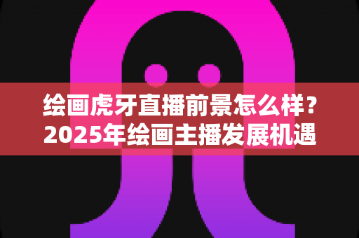 绘画虎牙直播前景怎么样？2025年绘画主播发展机遇与变现前景全面解析