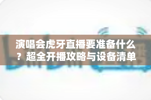 演唱会虎牙直播要准备什么？超全开播攻略与设备清单一站式指南