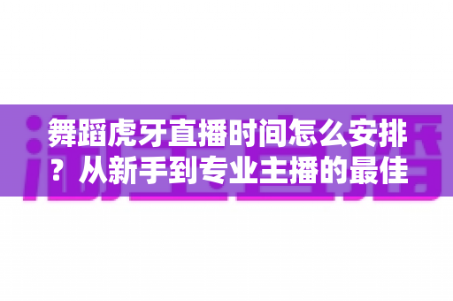舞蹈虎牙直播时间怎么安排?从新手到专业主播的最佳开播时段规划指南 舞蹈虎牙直播时间怎么安排?从新手到专业主播的最佳开播时段规划指南