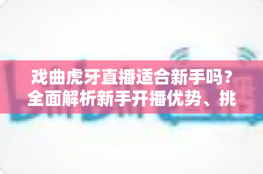 戏曲虎牙直播适合新手吗?全面解析新手开播优势、挑战与实用入门指南 戏曲虎牙直播适合新手吗?全面解析新手开播优势、挑战与实用入门指南