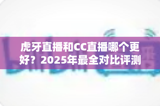 虎牙直播和CC直播哪个更好?2025年最全对比评测帮你选对直播平台 虎牙直播和CC直播哪个更好?2025年最全对比评测帮你选对直播平台