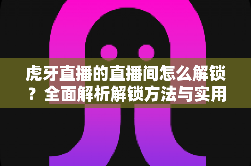 虎牙直播的直播间怎么解锁？全面解析解锁方法与实用技巧，让你畅快观看每一场精彩直播