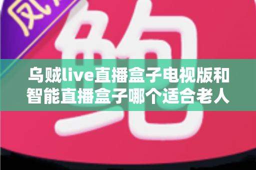乌贼live直播盒子电视版和智能直播盒子哪个适合老人？2024超全选购指南与避坑攻略