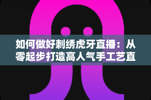 如何做好刺绣虎牙直播:从零起步打造高人气手工艺直播间的实战指南 如何做好刺绣虎牙直播:从零起步打造高人气手工艺直播间的实战指南
