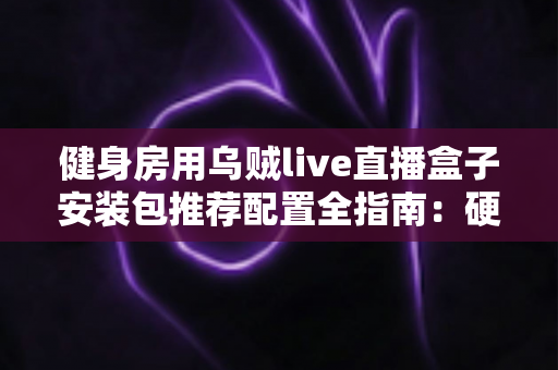 健身房用乌贼live直播盒子安装包推荐配置全指南:硬件选型、网络要求与安装优化一步到位 健身房用乌贼live直播盒子安装包推荐配置全指南:硬件选型、网络要求与安装优化一步到位