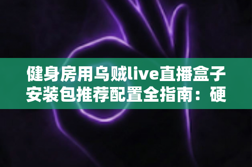 健身房用乌贼live直播盒子安装包推荐配置全指南：硬件选型、网络要求与安装优化一步到位